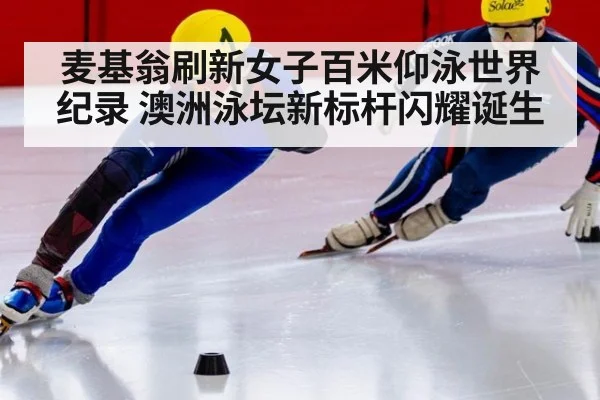 麦基翁刷新女子百米仰泳世界纪录 澳洲泳坛新标杆闪耀诞生