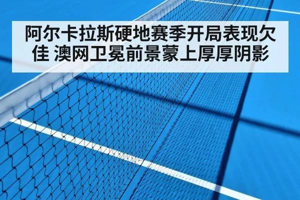 阿尔卡拉斯硬地赛季开局表现欠佳 澳网卫冕前景蒙上厚厚阴影