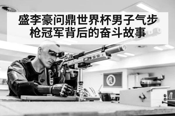 盛李豪问鼎世界杯男子气步枪冠军背后的奋斗故事