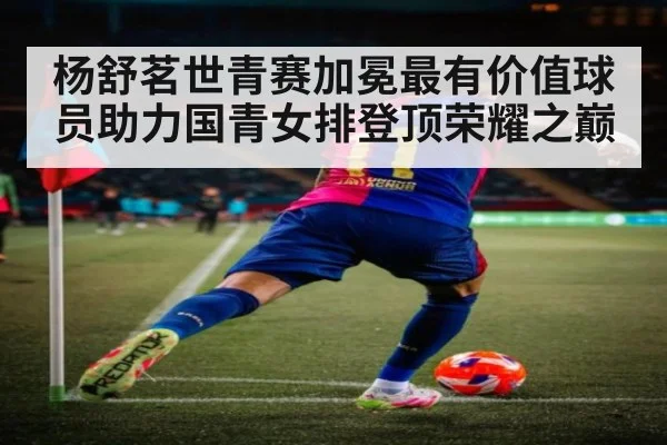 杨舒茗世青赛加冕最有价值球员助力国青女排登顶荣耀之巅